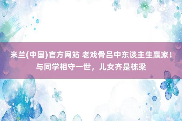 米兰(中国)官方网站 老戏骨吕中东谈主生赢家！与同学相守一世，儿女齐是栋梁