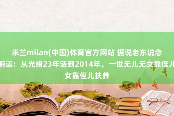 米兰milan(中国)体育官方网站 据说老东说念主杨明运：从光绪23年活到2014年，一世无儿无女靠侄儿扶养