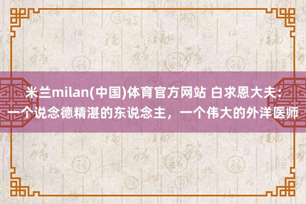 米兰milan(中国)体育官方网站 白求恩大夫：一个说念德精湛的东说念主，一个伟大的外洋医师