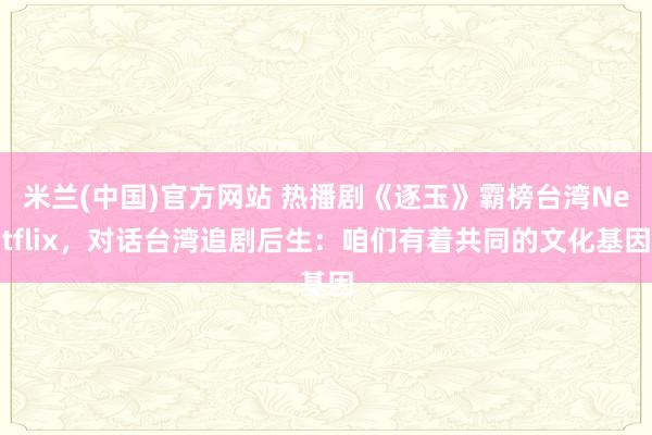 米兰(中国)官方网站 热播剧《逐玉》霸榜台湾Netflix，对话台湾追剧后生：咱们有着共同的文化基因