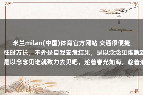 米兰milan(中国)体育官方网站 交通很便捷，但似乎见谁王人不浮浅。往时方长，不外是自我安危结果，是以念念见谁就致力去见吧，趁着春光如海，趁着遍地开花