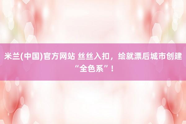 米兰(中国)官方网站 丝丝入扣，绘就漂后城市创建“全色系”！