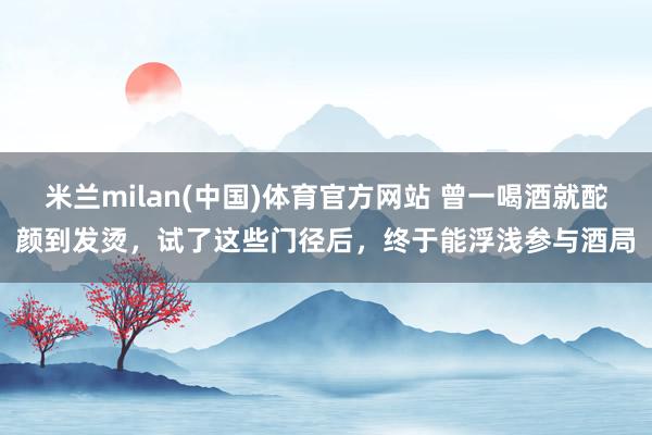 米兰milan(中国)体育官方网站 曾一喝酒就酡颜到发烫，试了这些门径后，终于能浮浅参与酒局