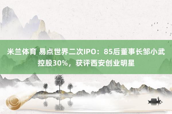 米兰体育 易点世界二次IPO：85后董事长邹小武控股30%，获评西安创业明星