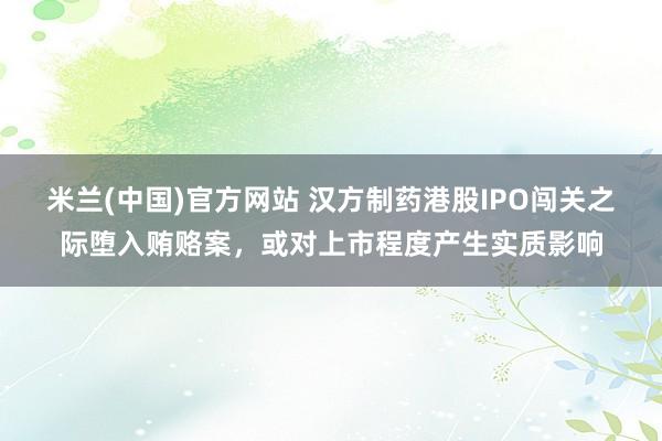 米兰(中国)官方网站 汉方制药港股IPO闯关之际堕入贿赂案，或对上市程度产生实质影响