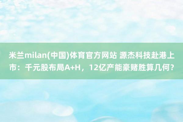 米兰milan(中国)体育官方网站 源杰科技赴港上市：千元股布局A+H，12亿产能豪赌胜算几何？