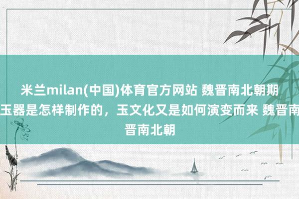 米兰milan(中国)体育官方网站 魏晋南北朝期间，玉器是怎样制作的，玉文化又是如何演变而来 魏晋南北朝