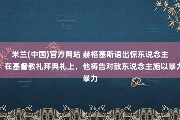 米兰(中国)官方网站 赫格塞斯语出惊东说念主：在基督教礼拜典礼上，他祷告对敌东说念主施以暴力
