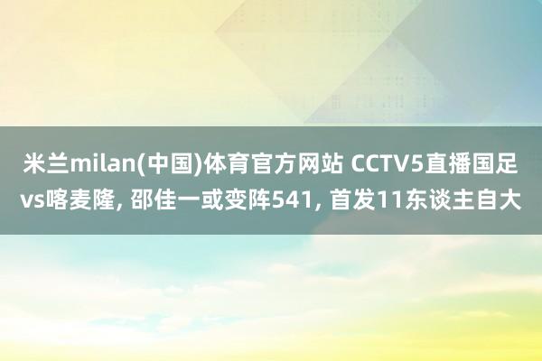 米兰milan(中国)体育官方网站 CCTV5直播国足vs喀麦隆， 邵佳一或变阵541， 首发11东谈主自大