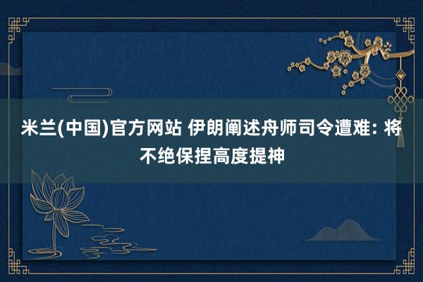 米兰(中国)官方网站 伊朗阐述舟师司令遭难: 将不绝保捏高度提神