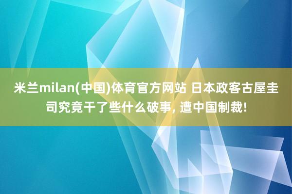 米兰milan(中国)体育官方网站 日本政客古屋圭司究竟干了些什么破事， 遭中国制裁!