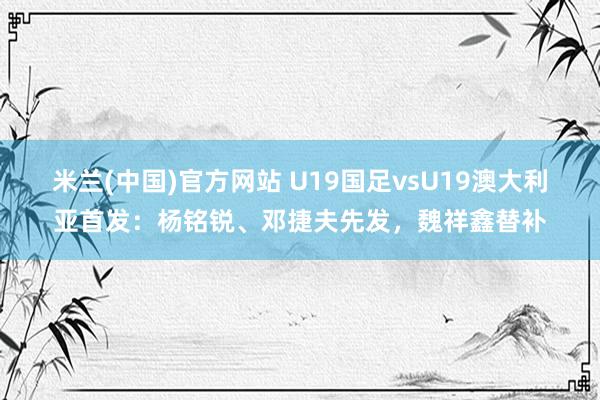 米兰(中国)官方网站 U19国足vsU19澳大利亚首发：杨铭锐、邓捷夫先发，魏祥鑫替补