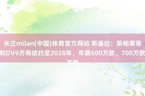 米兰milan(中国)体育官方网站 斯基拉：斯帕莱蒂和DV9齐将续约至2028年，年薪600万欧、700万欧