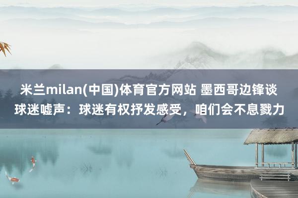 米兰milan(中国)体育官方网站 墨西哥边锋谈球迷嘘声：球迷有权抒发感受，咱们会不息戮力