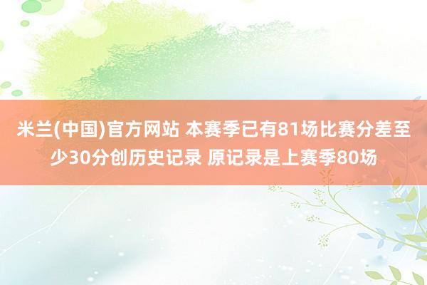 米兰(中国)官方网站 本赛季已有81场比赛分差至少30分创历史记录 原记录是上赛季80场