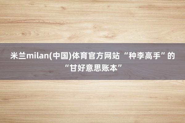 米兰milan(中国)体育官方网站 “种李高手”的“甘好意思账本”
