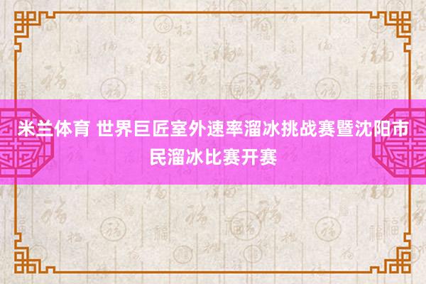 米兰体育 世界巨匠室外速率溜冰挑战赛暨沈阳市民溜冰比赛开赛