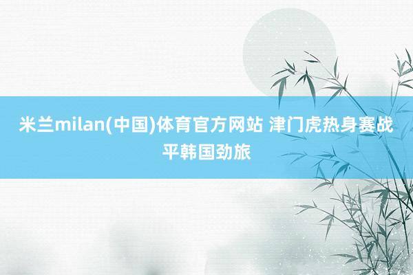 米兰milan(中国)体育官方网站 津门虎热身赛战平韩国劲旅