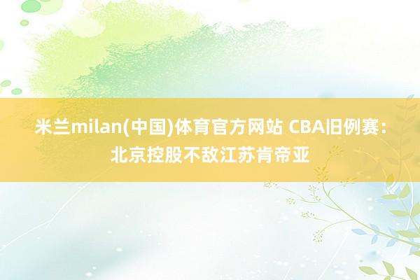 米兰milan(中国)体育官方网站 CBA旧例赛：北京控股不敌江苏肯帝亚