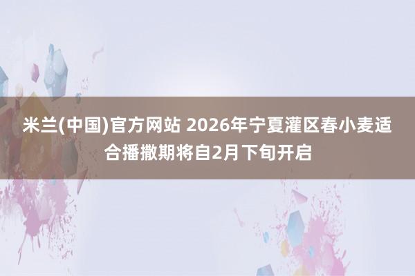 米兰(中国)官方网站 2026年宁夏灌区春小麦适合播撒期将自2月下旬开启