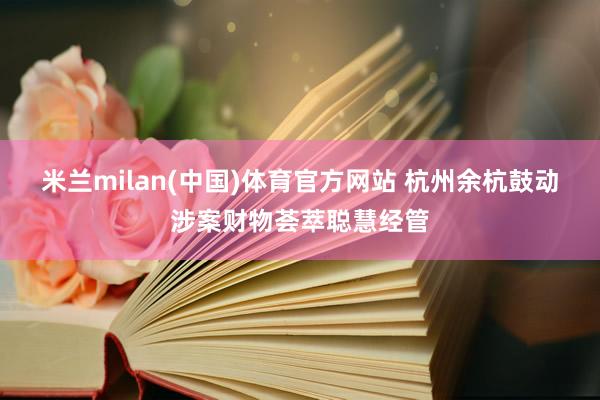 米兰milan(中国)体育官方网站 杭州余杭鼓动涉案财物荟萃聪慧经管