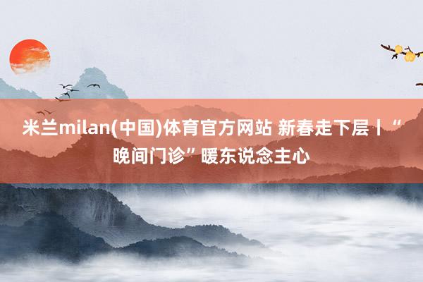 米兰milan(中国)体育官方网站 新春走下层丨“晚间门诊”暖东说念主心