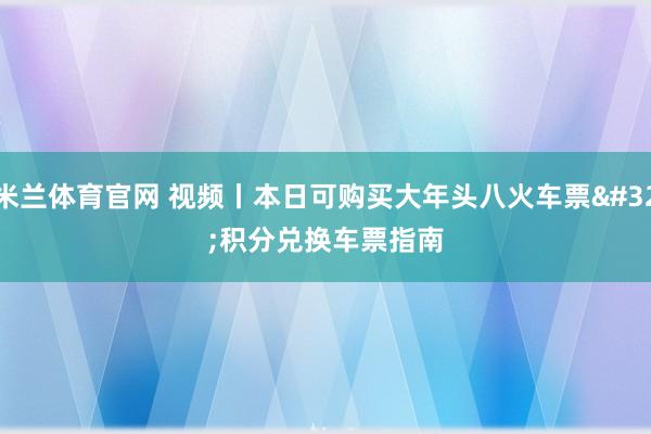 米兰体育官网 视频丨本日可购买大年头八火车票 积分兑换车票指南