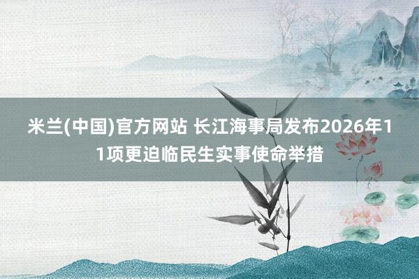 米兰(中国)官方网站 长江海事局发布2026年11项更迫临民生实事使命举措