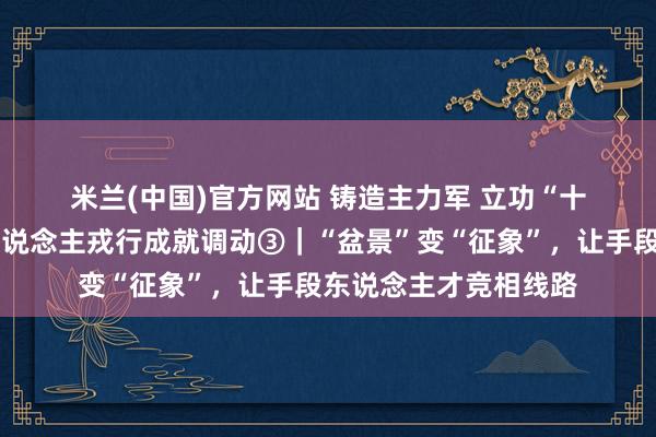 米兰(中国)官方网站 铸造主力军 立功“十五五”·深化产业工东说念主戎行成就调动③｜“盆景”变“征象”，让手段东说念主才竞相线路