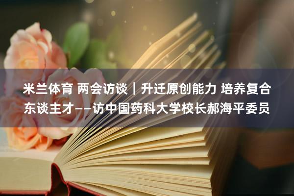 米兰体育 两会访谈｜升迁原创能力 培养复合东谈主才——访中国药科大学校长郝海平委员