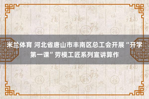 米兰体育 河北省唐山市丰南区总工会开展“开学第一课”劳模工匠系列宣讲算作