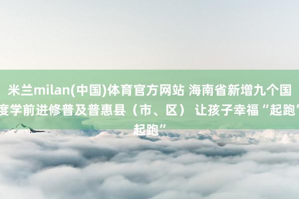 米兰milan(中国)体育官方网站 海南省新增九个国度学前进修普及普惠县（市、区） 让孩子幸福“起跑”