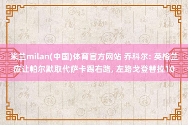米兰milan(中国)体育官方网站 乔科尔: 英格兰应让帕尔默取代萨卡踢右路， 左路戈登替拉10