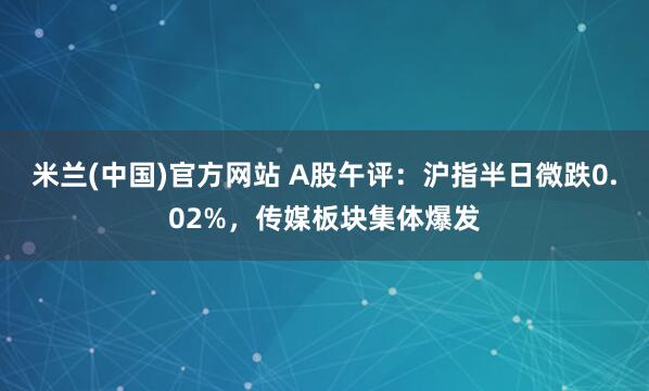 米兰(中国)官方网站 A股午评：沪指半日微跌0.02%，传媒板块集体爆发
