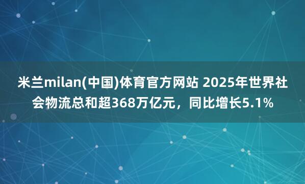米兰milan(中国)体育官方网站 2025年世界社会物流总和超368万亿元，同比增长5.1%