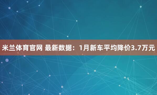 米兰体育官网 最新数据：1月新车平均降价3.7万元