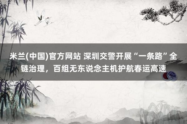 米兰(中国)官方网站 深圳交警开展“一条路”全链治理，百组无东说念主机护航春运高速