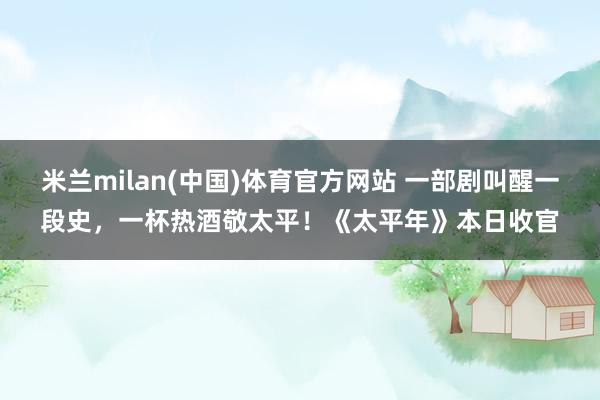 米兰milan(中国)体育官方网站 一部剧叫醒一段史，一杯热酒敬太平！《太平年》本日收官