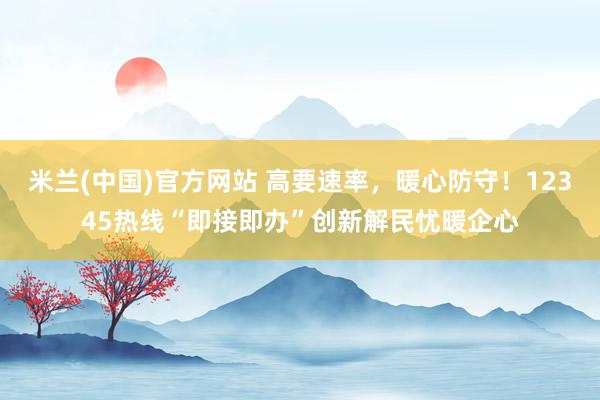 米兰(中国)官方网站 高要速率，暖心防守！12345热线“即接即办”创新解民忧暖企心