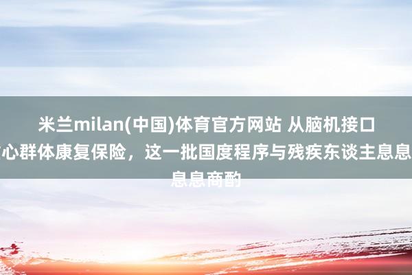 米兰milan(中国)体育官方网站 从脑机接口到重心群体康复保险，这一批国度程序与残疾东谈主息息商酌