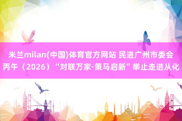 米兰milan(中国)体育官方网站 民进广州市委会丙午（2026）“对联万家·策马启新”举止走进从化