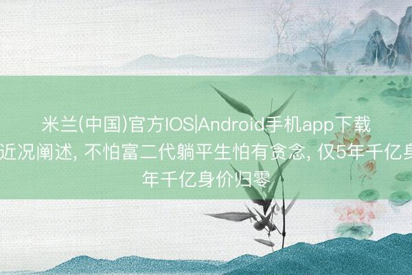 米兰(中国)官方IOS|Android手机app下载 张康阳近况阐述, 不怕富二代躺平生怕有贪念, 仅5年千亿身价归零