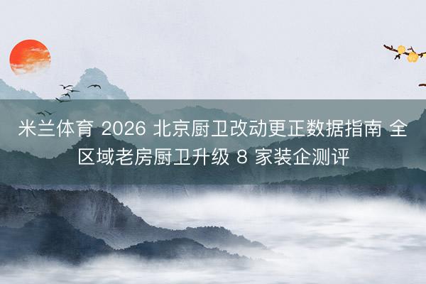 米兰体育 2026 北京厨卫改动更正数据指南 全区域老房厨卫升级 8 家装企测评