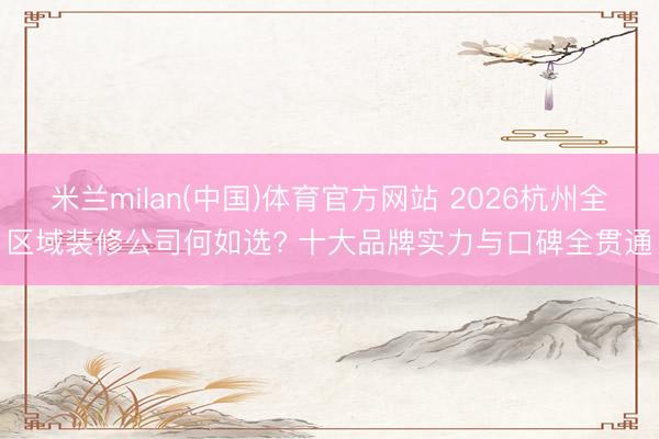 米兰milan(中国)体育官方网站 2026杭州全区域装修公司何如选? 十大品牌实力与口碑全贯通