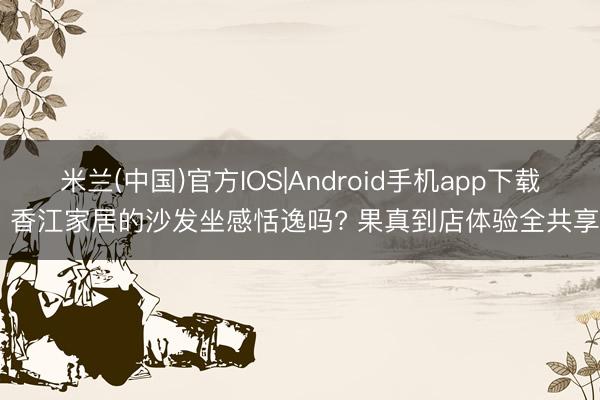 米兰(中国)官方IOS|Android手机app下载 香江家居的沙发坐感恬逸吗? 果真到店体验全共享