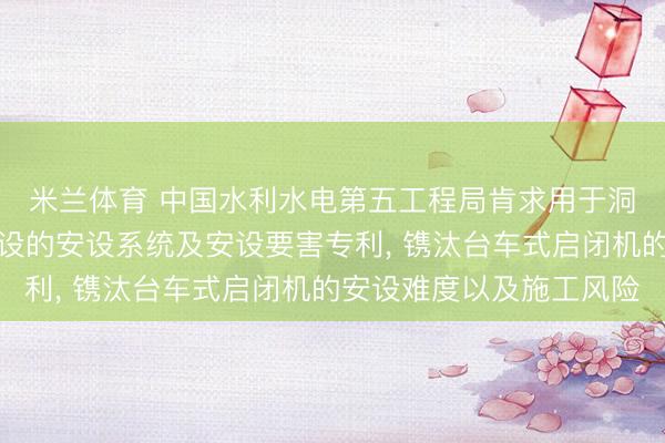 米兰体育 中国水利水电第五工程局肯求用于洞室内台车式启闭机安设的安设系统及安设要害专利, 镌汰台车式启闭机的安设难度以及施工风险