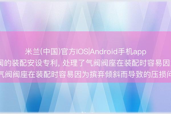 米兰(中国)官方IOS|Android手机app下载 中远海运苦求用于气阀的装配安设专利, 处理了气阀阀座在装配时容易因为摈弃倾斜而导致的压损问题