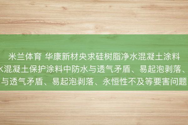米兰体育 华康新材央求硅树脂净水混凝土涂料专利, 责罚了现存净水混凝土保护涂料中防水与透气矛盾、易起泡剥落、永恒性不及等要害问题