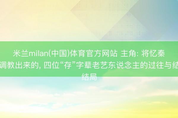 米兰milan(中国)体育官方网站 主角: 将忆秦娥调教出来的， 四位“存”字辈老艺东说念主的过往与结局