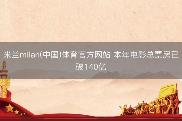 米兰milan(中国)体育官方网站 本年电影总票房已破140亿